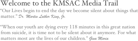 Welcome to the KMSAC Media Trail
“Our Lives begin to end the day we become silent about things that matter.” Dr. Martin Luther King, Jr.
“When our youth are dying every 118 minutes in this great nation from suicide, it is time not to be silent about it anymore. For what matters most are the lives of our children.” Gina Maria